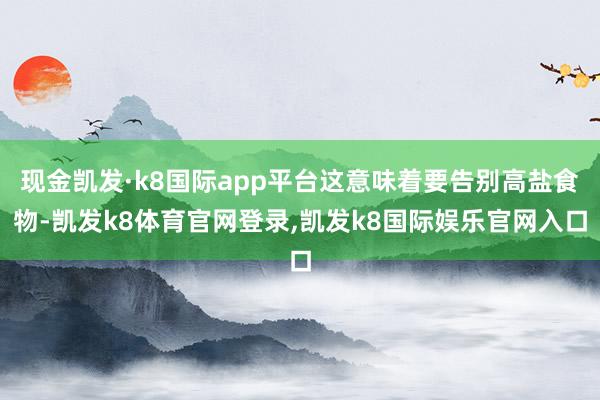 现金凯发·k8国际app平台这意味着要告别高盐食物-凯发k8体育官网登录,凯发k8国际娱乐官网入口