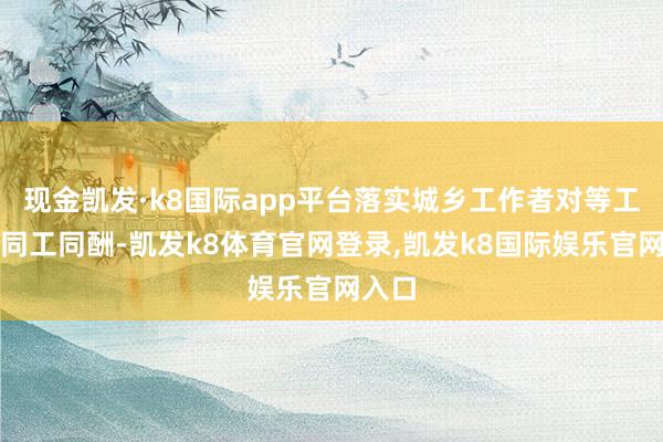 现金凯发·k8国际app平台落实城乡工作者对等工作、同工同酬-凯发k8体育官网登录,凯发k8国际娱乐官网入口