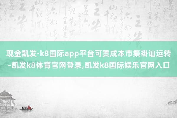 现金凯发·k8国际app平台可贵成本市集褂讪运转-凯发k8体育官网登录,凯发k8国际娱乐官网入口