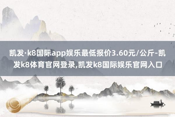 凯发·k8国际app娱乐最低报价3.60元/公斤-凯发k8体育官网登录,凯发k8国际娱乐官网入口