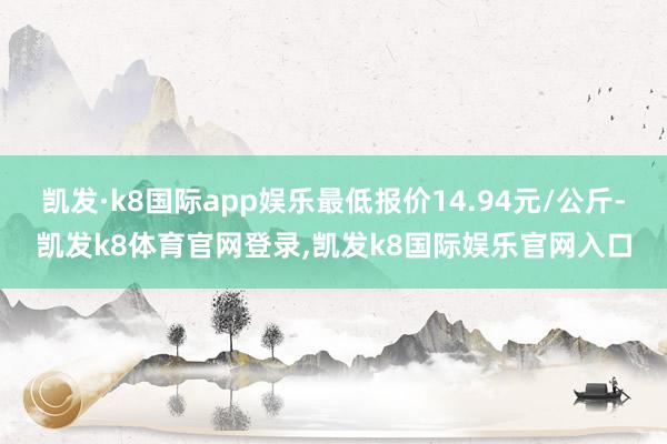 凯发·k8国际app娱乐最低报价14.94元/公斤-凯发k8体育官网登录,凯发k8国际娱乐官网入口