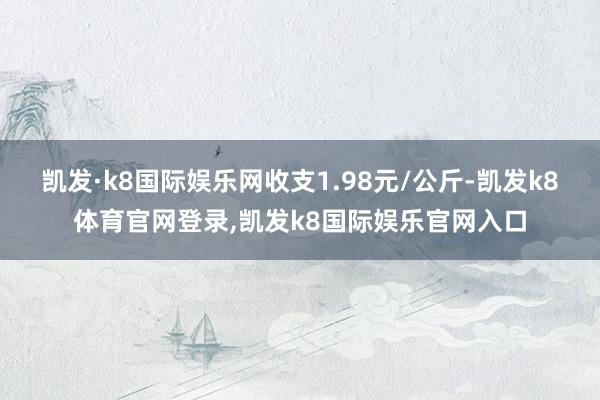 凯发·k8国际娱乐网收支1.98元/公斤-凯发k8体育官网登录,凯发k8国际娱乐官网入口