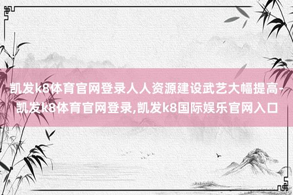 凯发k8体育官网登录人人资源建设武艺大幅提高-凯发k8体育官网登录,凯发k8国际娱乐官网入口