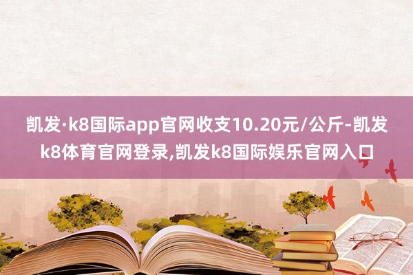 凯发·k8国际app官网收支10.20元/公斤-凯发k8体育官网登录,凯发k8国际娱乐官网入口