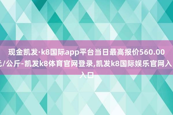 现金凯发·k8国际app平台当日最高报价560.00元/公斤-凯发k8体育官网登录,凯发k8国际娱乐官网入口