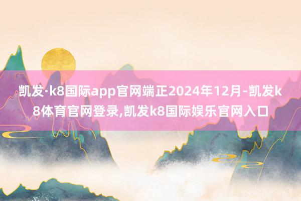 凯发·k8国际app官网端正2024年12月-凯发k8体育官网登录,凯发k8国际娱乐官网入口