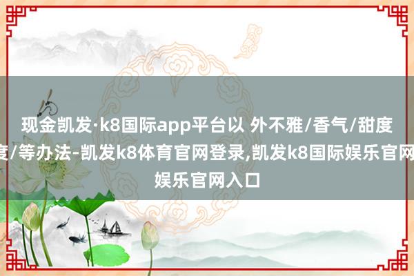现金凯发·k8国际app平台以 外不雅/香气/甜度/酸度/等办法-凯发k8体育官网登录,凯发k8国际娱乐官网入口