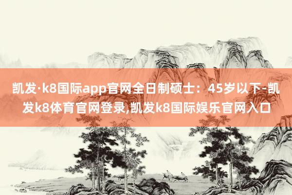 凯发·k8国际app官网全日制硕士：45岁以下-凯发k8体育官网登录,凯发k8国际娱乐官网入口