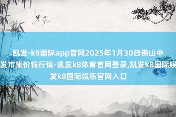 凯发·k8国际app官网2025年1月30日佛山中南农居品批发市集价钱行情-凯发k8体育官网登录,凯发k8国际娱乐官网入口