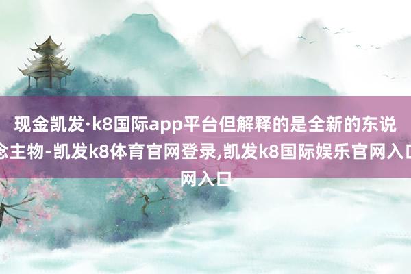 现金凯发·k8国际app平台但解释的是全新的东说念主物-凯发k8体育官网登录,凯发k8国际娱乐官网入口