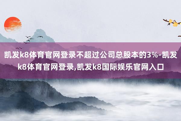 凯发k8体育官网登录不超过公司总股本的3%-凯发k8体育官网登录,凯发k8国际娱乐官网入口