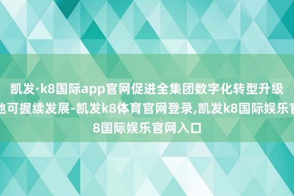凯发·k8国际app官网促进全集团数字化转型升级和高质地可握续发展-凯发k8体育官网登录,凯发k8国际娱乐官网入口