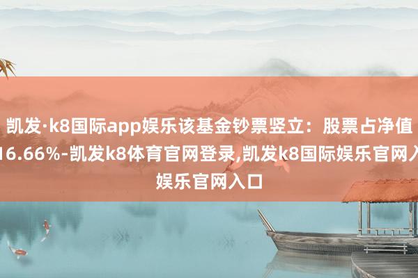 凯发·k8国际app娱乐该基金钞票竖立：股票占净值比16.66%-凯发k8体育官网登录,凯发k8国际娱乐官网入口