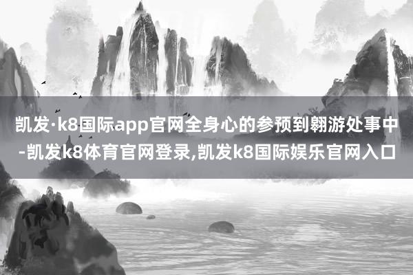 凯发·k8国际app官网全身心的参预到翱游处事中-凯发k8体育官网登录,凯发k8国际娱乐官网入口
