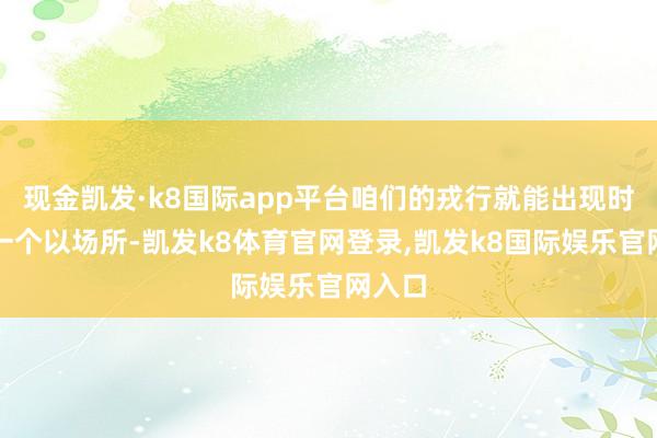 现金凯发·k8国际app平台咱们的戎行就能出现时职何一个以场所-凯发k8体育官网登录,凯发k8国际娱乐官网入口