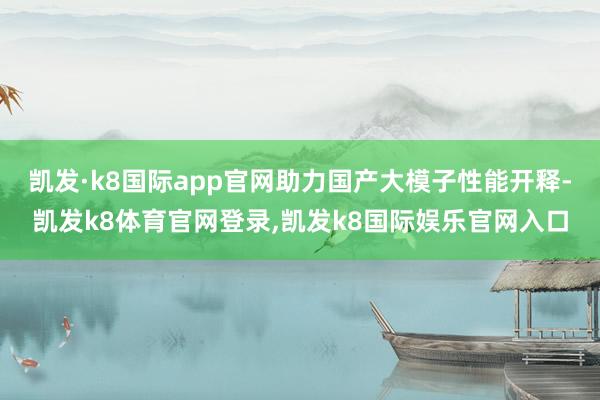 凯发·k8国际app官网助力国产大模子性能开释-凯发k8体育官网登录,凯发k8国际娱乐官网入口