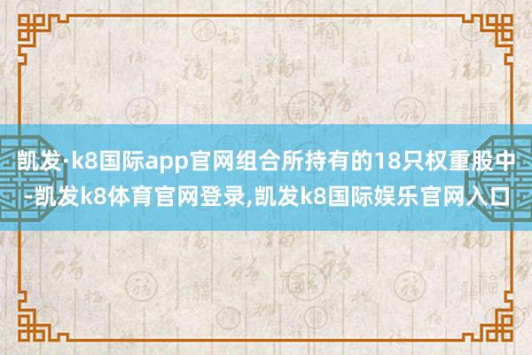 凯发·k8国际app官网组合所持有的18只权重股中-凯发k8体育官网登录,凯发k8国际娱乐官网入口