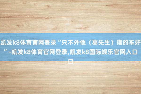 凯发k8体育官网登录“只不外他（葛先生）摆的车好”-凯发k8体育官网登录,凯发k8国际娱乐官网入口