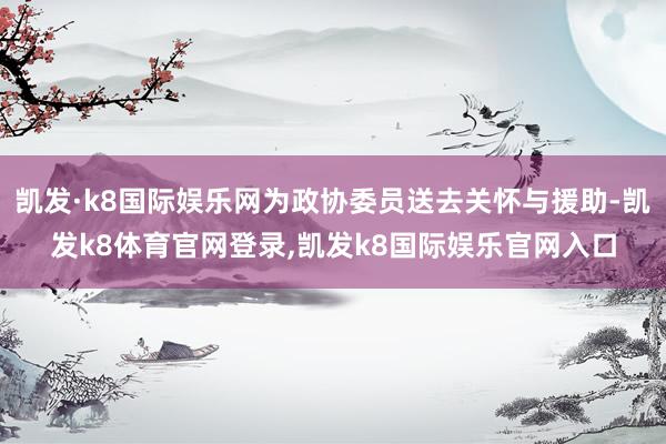 凯发·k8国际娱乐网为政协委员送去关怀与援助-凯发k8体育官网登录,凯发k8国际娱乐官网入口