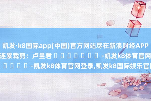 凯发·k8国际app(中国)官方网站尽在新浪财经APP            						连累裁剪：卢昱君 							-凯发k8体育官网登录,凯发k8国际娱乐官网入口
