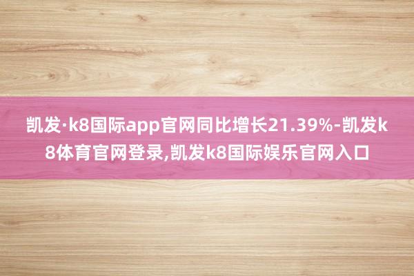 凯发·k8国际app官网同比增长21.39%-凯发k8体育官网登录,凯发k8国际娱乐官网入口