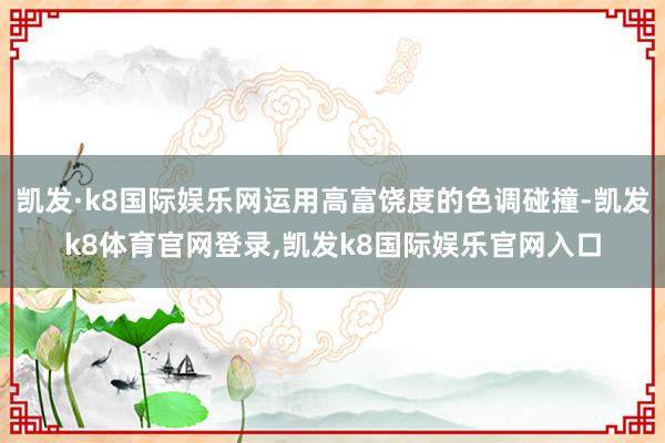 凯发·k8国际娱乐网运用高富饶度的色调碰撞-凯发k8体育官网登录,凯发k8国际娱乐官网入口