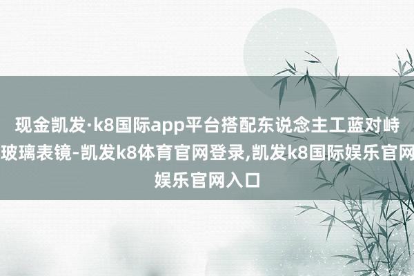 现金凯发·k8国际app平台搭配东说念主工蓝对峙水晶玻璃表镜-凯发k8体育官网登录,凯发k8国际娱乐官网入口