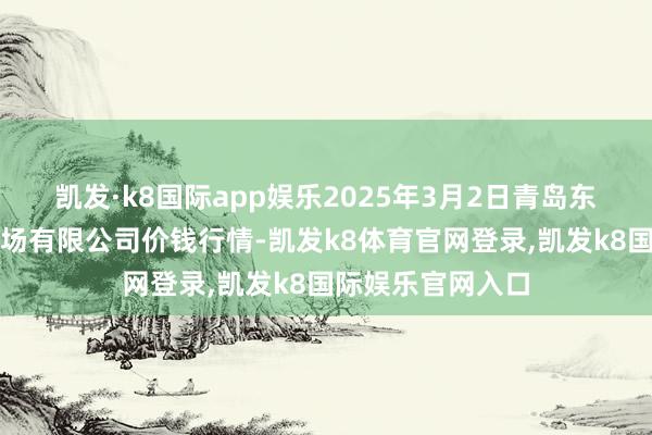 凯发·k8国际app娱乐2025年3月2日青岛东庄头蔬菜批发商场有限公司价钱行情-凯发k8体育官网登录,凯发k8国际娱乐官网入口