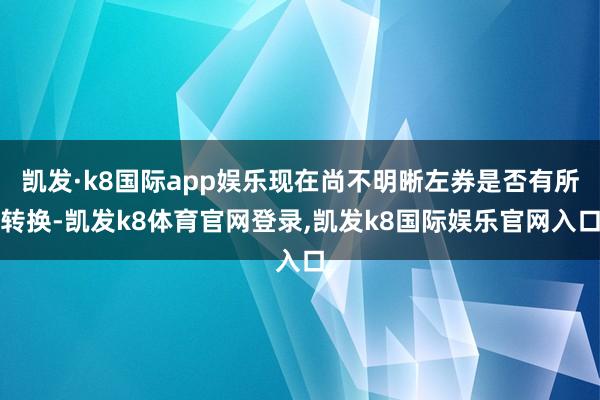 凯发·k8国际app娱乐现在尚不明晰左券是否有所转换-凯发k8体育官网登录,凯发k8国际娱乐官网入口
