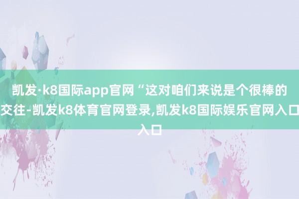 凯发·k8国际app官网“这对咱们来说是个很棒的交往-凯发k8体育官网登录,凯发k8国际娱乐官网入口