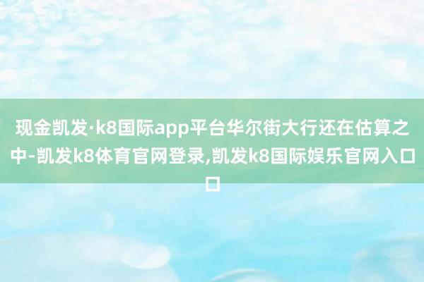 现金凯发·k8国际app平台华尔街大行还在估算之中-凯发k8体育官网登录,凯发k8国际娱乐官网入口