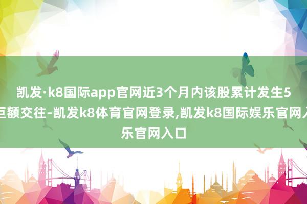 凯发·k8国际app官网近3个月内该股累计发生5笔巨额交往-凯发k8体育官网登录,凯发k8国际娱乐官网入口