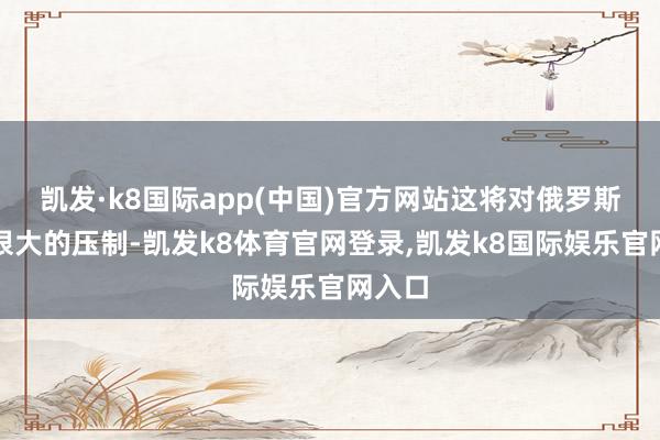 凯发·k8国际app(中国)官方网站这将对俄罗斯产生很大的压制-凯发k8体育官网登录,凯发k8国际娱乐官网入口