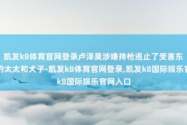 凯发k8体育官网登录卢泽昊涉嫌持枪遏止了受害东说念主的太太和犬子-凯发k8体育官网登录,凯发k8国际娱乐官网入口