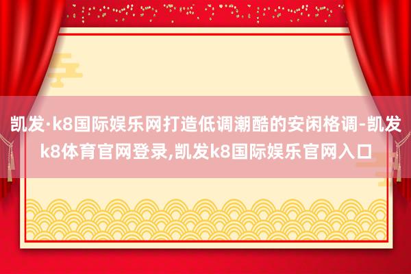 凯发·k8国际娱乐网打造低调潮酷的安闲格调-凯发k8体育官网登录,凯发k8国际娱乐官网入口