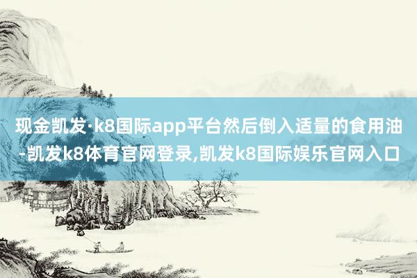 现金凯发·k8国际app平台然后倒入适量的食用油-凯发k8体育官网登录,凯发k8国际娱乐官网入口