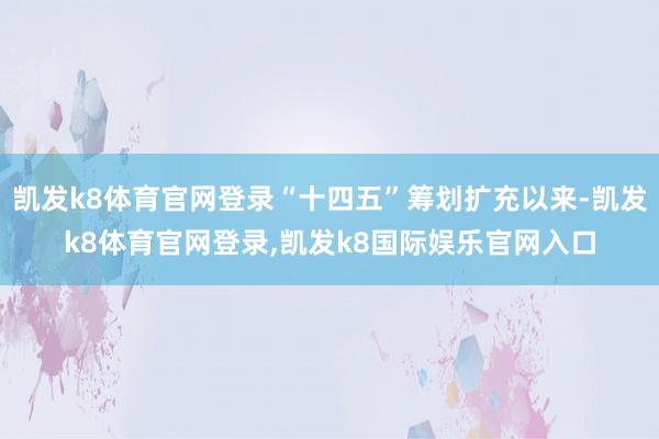 凯发k8体育官网登录“十四五”筹划扩充以来-凯发k8体育官网登录,凯发k8国际娱乐官网入口