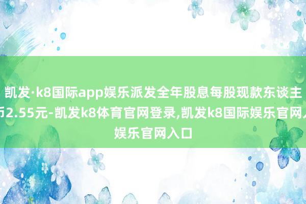 凯发·k8国际app娱乐派发全年股息每股现款东谈主民币2.55元-凯发k8体育官网登录,凯发k8国际娱乐官网入口