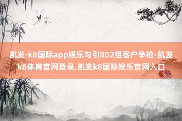 凯发·k8国际app娱乐勾引802组客户争抢-凯发k8体育官网登录,凯发k8国际娱乐官网入口