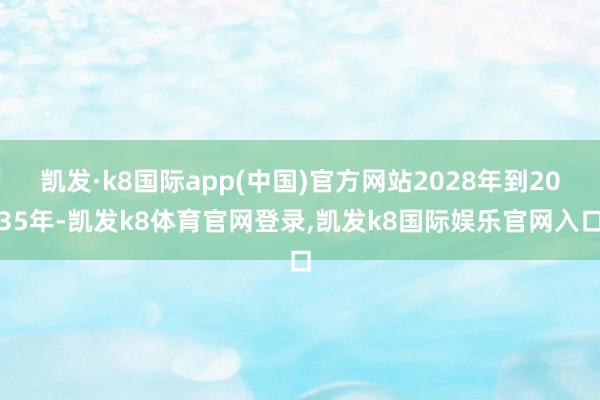 凯发·k8国际app(中国)官方网站2028年到2035年-凯发k8体育官网登录,凯发k8国际娱乐官网入口