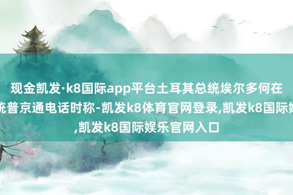 现金凯发·k8国际app平台土耳其总统埃尔多何在与俄罗斯总统普京通电话时称-凯发k8体育官网登录,凯发k8国际娱乐官网入口