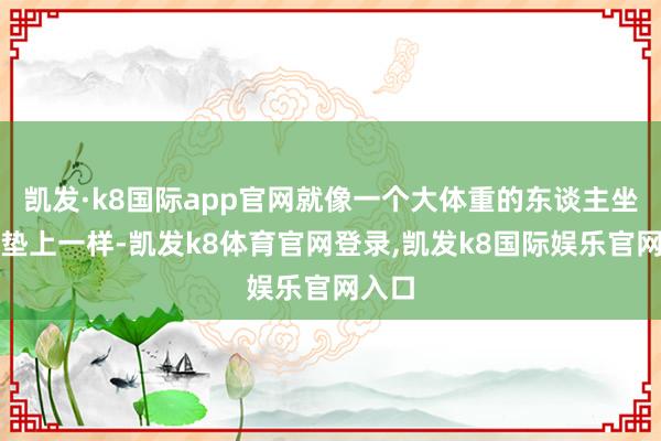 凯发·k8国际app官网就像一个大体重的东谈主坐在床垫上一样-凯发k8体育官网登录,凯发k8国际娱乐官网入口