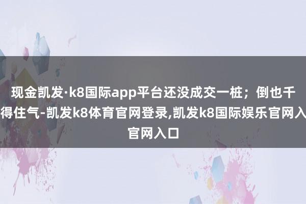 现金凯发·k8国际app平台还没成交一桩；倒也千里得住气-凯发k8体育官网登录,凯发k8国际娱乐官网入口