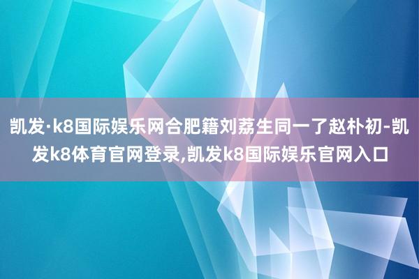 凯发·k8国际娱乐网合肥籍刘荔生同一了赵朴初-凯发k8体育官网登录,凯发k8国际娱乐官网入口