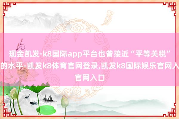 现金凯发·k8国际app平台也曾接近“平等关税”前的水平-凯发k8体育官网登录,凯发k8国际娱乐官网入口