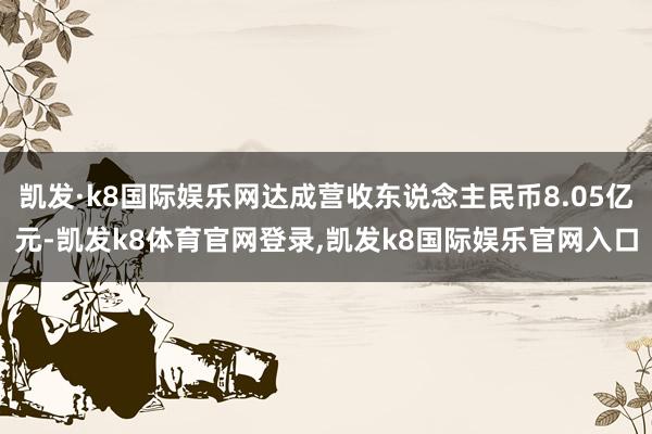 凯发·k8国际娱乐网达成营收东说念主民币8.05亿元-凯发k8体育官网登录,凯发k8国际娱乐官网入口