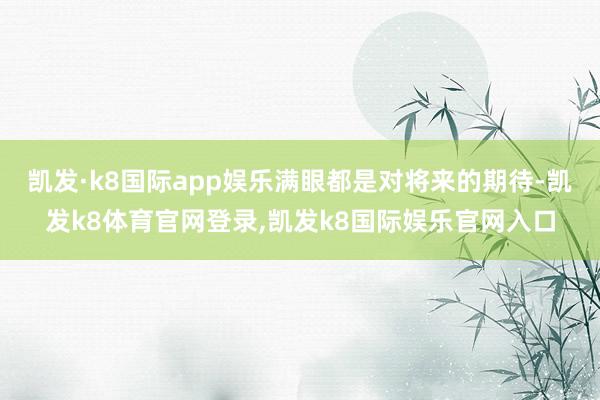 凯发·k8国际app娱乐满眼都是对将来的期待-凯发k8体育官网登录,凯发k8国际娱乐官网入口