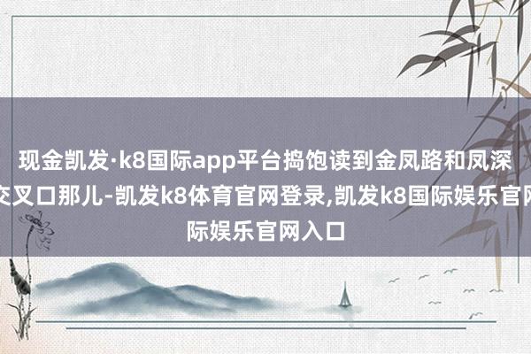 现金凯发·k8国际app平台捣饱读到金凤路和凤深大路交叉口那儿-凯发k8体育官网登录,凯发k8国际娱乐官网入口