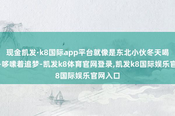 现金凯发·k8国际app平台就像是东北小伙冬天喝冷饮——哆嗦着追梦-凯发k8体育官网登录,凯发k8国际娱乐官网入口