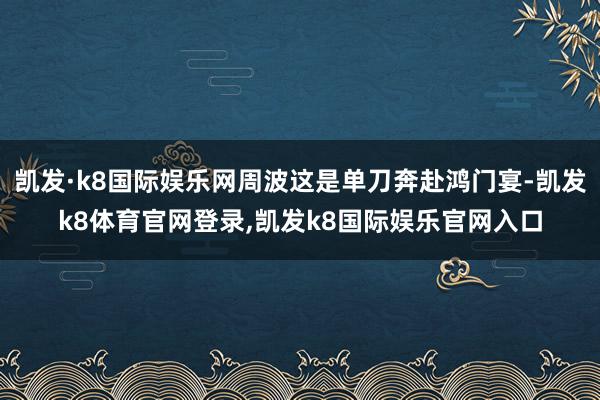 凯发·k8国际娱乐网周波这是单刀奔赴鸿门宴-凯发k8体育官网登录,凯发k8国际娱乐官网入口